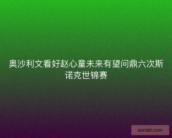 奥沙利文看好赵心童未来有望问鼎六次斯诺克世锦赛