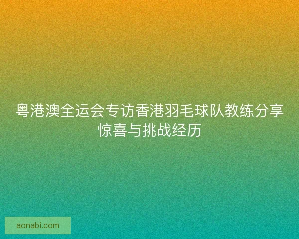 粤港澳全运会专访香港羽毛球队教练分享惊喜与挑战经历